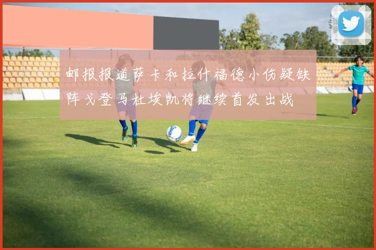 邮报报道萨卡和拉什福德小伤疑缺阵戈登马杜埃凯将继续首发出战