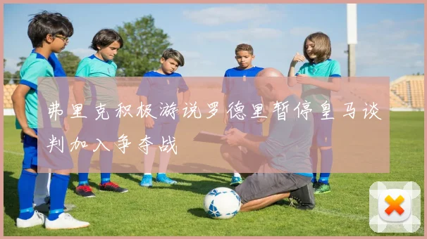 弗里克积极游说罗德里暂停皇马谈判加入争夺战